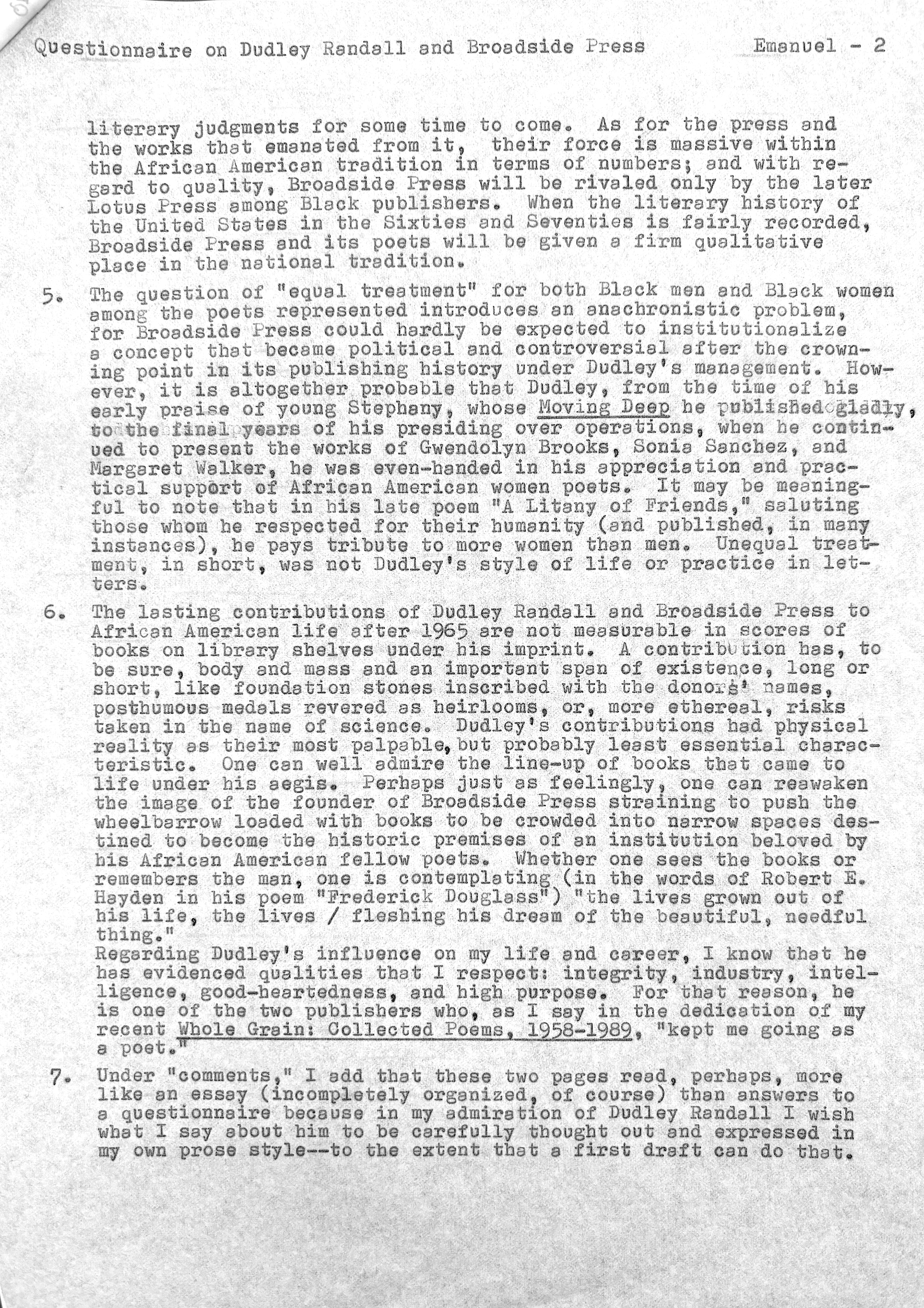 Questionnaire on Dudley Randall and Broadside Press   Emanuel - 2


literary judgments for some time to come. As for the press and 
the works that emanated from it, their force is massive within
the African American tradition in terms of numbers; and with re— 
gard to quality, Broadside press will be rivaled only by the later 
Lotus Press among Black publishers. When the literary history of 
the United States in the Sixties and Seventies isfairly recorded, 
Broadside Press and its poets will be given a firm qualitative 
place in the national tradition. 

5. The question of "equal treatment" for both Black men and Black women 
among the poets represented introduces an anachronistic problem, 
for Broadside Press could hardly be expected to institutionalize 
a concept that became political and controversial after the crown— 
ing point in its publishing history under Dudley's management. How— 
ever, it is altogether probable that Dudley, from the time of his 
early praise of young Stephany, whose Moving Deep he published gladly
to the final years of his presiding over operations, when he contin-
used to present the works of Gwendolyn Brooks, Sonia Sanches, and
Margaret Walker, he was even-handed in his appreciation and prac-
tical support of African American women poets. It may be meaning-
ful to note that in his late poem "A Litany of Friends," saluting
those home he respected for their humanity (and pub1ished, in many 
instances), he pays tribute to more women than men. Unequal treat— 
ment, in short, was not Dudley's style of life or practice in let— 
ters. 

6.  The lasting contributions of Dudley Randall and Broadside Press to 
African American life after 1965 were not measurable in scores of 
books on library shelves under his imprint. A contribution has, to 
be sure, body and mass and an important span of existence, long or 
short, like foundation stones inscribed with the donors' names, 
posthumous medals revered as heirlooms, or, more ethereal, risks 
taken in the name of science. Dudley's contributions had physical 
reality as their most palpable, but probably least essential charac— 
teristic. One can well admire the line—up of books that came to 
 life under his aegis. Perhaps just as feelingly, one can reawaken 
the image of the founder of Broadside Press straining to push the 
wheelbarrow loaded with books to be crowded into narrow spaces des— 
tined to become the historic premises of an institution beloved by 
bis African American fellow poets. Whether one sees the books or 
remembers the man, one is contemplating (in the words of Robert E.
Hayden in his poem "Frederick Douglass") "the lives grown out of 
his life, the lives / fleshing his dream of the beautiful, needful 
thing."
Regarding Dudley's influence on my life and career. I know that he 
has evidenced qualities that I respect: integrity, industry, intel— 
ligence, good—heartedness, and high purpose. For that reason, he 
is one of the two publishers who, as I say in the dedication of my
recent Whole Grain: Collected Poems, 1958-1989, "kept me going as
a poet."

7. Under "comments," I add that these two pages read, perhaps, more 
like an essay (incompletely organized, of course) than answers to 
a questionnaire because in my admiration of Dudley Randell I wish 
what I say about him to be carefully thought out and expressed in 
my own prose style--to the extent that a first draft can do that.