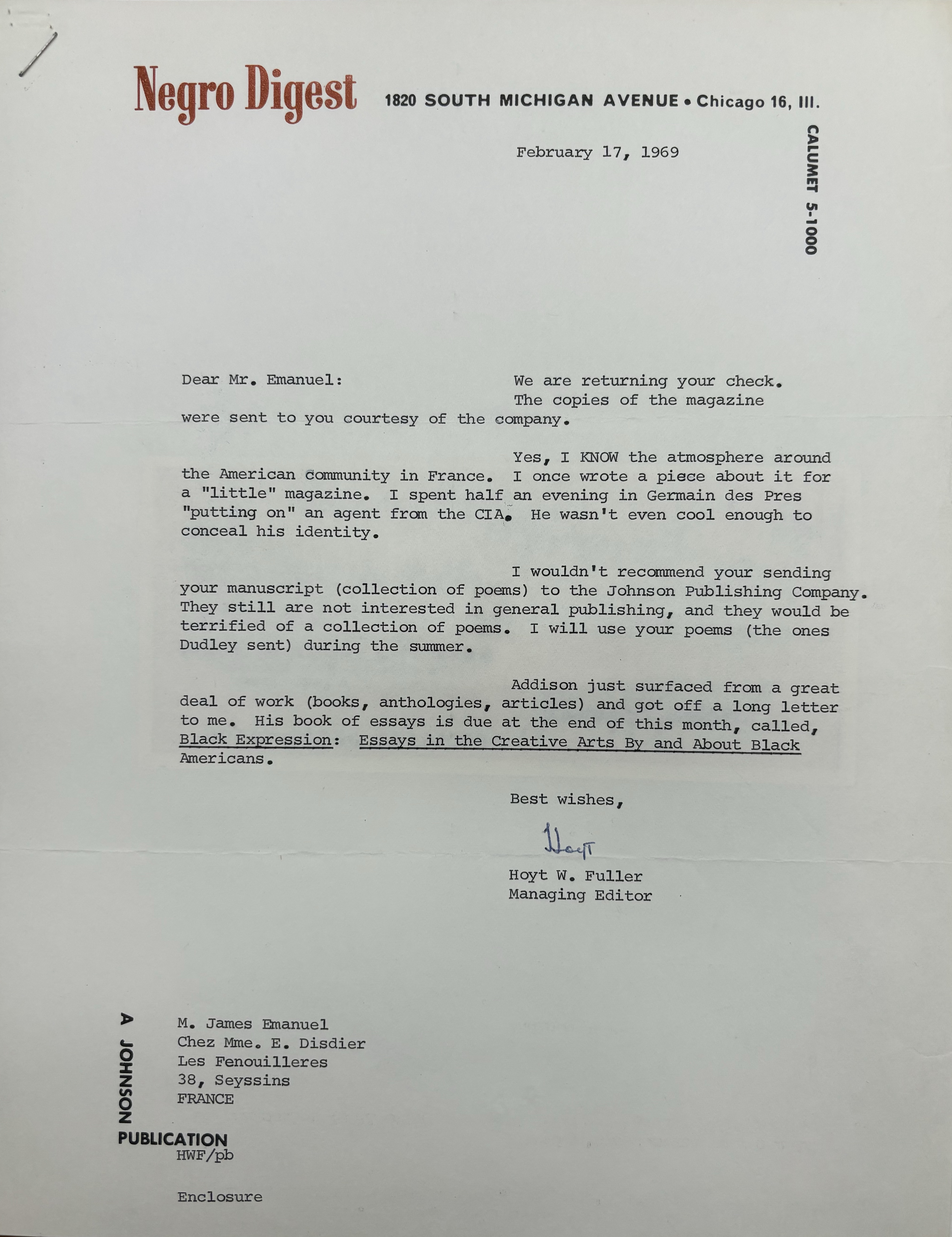 Negro Digest 1820 SOUTH MICHIGAN AVENUE Chicago 16, Ill. 

CALUMET 5-1000

February 17, 1969 



Dear Mr. Emanuel: 

We are returning your check. 
The copies of the magazine 
were sent to you courtesy of the company. 

Yes, I know the atmosphere around 
the American community in France. I once wrote a piece about it for 
a "little" magazine. I spent half an evening in Germain des Pres 
"putting on" an agent from the CIAO He wasn't even cool enough to 
conceal his identity. 

I wouldn't recommend your sending 
your manuscript (collection of poems) to the Johnson Publishing Company. 
They still are not interested in general publishing, and they would be 
terrified of a collection of poems. I will use your poems (the ones 
Dudley sent) during the summer. 

Addison just surfaced from a great 
deal of work (books, anthologies, articles) and got off a long letter 
to me. His book of essays is due at the end of this month, called, 
Black Expression: Essays in the Creative Arts By and About Black 
Americans.

Best wishes, 
      
      [signature] 
  
Hoyt W. Fuller 
Managing Editor 


M. James Manuel 
Chez Mme. E. Disdier 
Les Fenouilleres 
38, Seyssins 
FRANCE 

A JOHNSON PUBLICATION 

HWF/pb 

Enclosure
