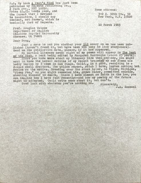        Home address:

        340 E. 90th St., 3B
        New York, N.Y. 10028


Prof. Douglas Watson
Department of English
Oklahoma Baptist University
Shawnee, OK 74801

Dear Doug,

 Just a note to ask you whether your DLB essay on me has been pub-
lished (haven't found it, but have been too busy to look everywhere).
Send me the publication data, please, if it has appeared.
 My partial literary news: eight of my poems will appear in The Best
of the Best, a book being edited by Margaret Burroughs (about 25 poets).
 Since you know more about my literary life than anybody, you might
want to know the barest outline of my recent tragedy: my son James was
badly beaten by 3 cops in San Diego, Calif., in a park, resulting in a
2-inch skull fracture. The police report, which I have, leaves nothing but
racism as the motive. Brooding over the event later, in Niles, Michigan,
"Jimmy Poo," as you might remember him, grown older, committed suicide,
shooting himself to death. Since I have almost no faith in the law, you
can imagine how I have felt recently--and how my poetry of the future
might be affected. Could write more about it, but can't.
 Good luck with whatever you're working on.

         Sincerely,
           J.A. Emaneul


P.S. My book A Poet's Mind has just been
published by Regents Publishing Co.,
2 Park Ave., NYC 10016. 
Price $2.25. Looks good, and
the format that I devised 
is innovative. I should say
content, not format, which is
basically that of Regents.

