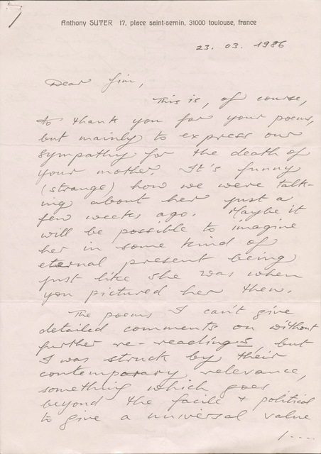 Anthony SUTER 17, place saint-sernin, 31000 toulouse, France
23.03.1986
Dear Jim,
This is, of course,
to thank you for your poems,
but mainly to express our
sympathy for the death of
your mother. It’s funny
(strange) how we were talk-
ing about her just a
few weeks ago. Maybe it
will be possible to imagine
her in some kind of
eternal present being
just like she was when
you pictured her then.
The poems I can’t give
detailed comments on without
further re-readings, but
I was struck by their
contemporary relevance,
something which goes
beyond the facile & political
to give a universal value
/ ...