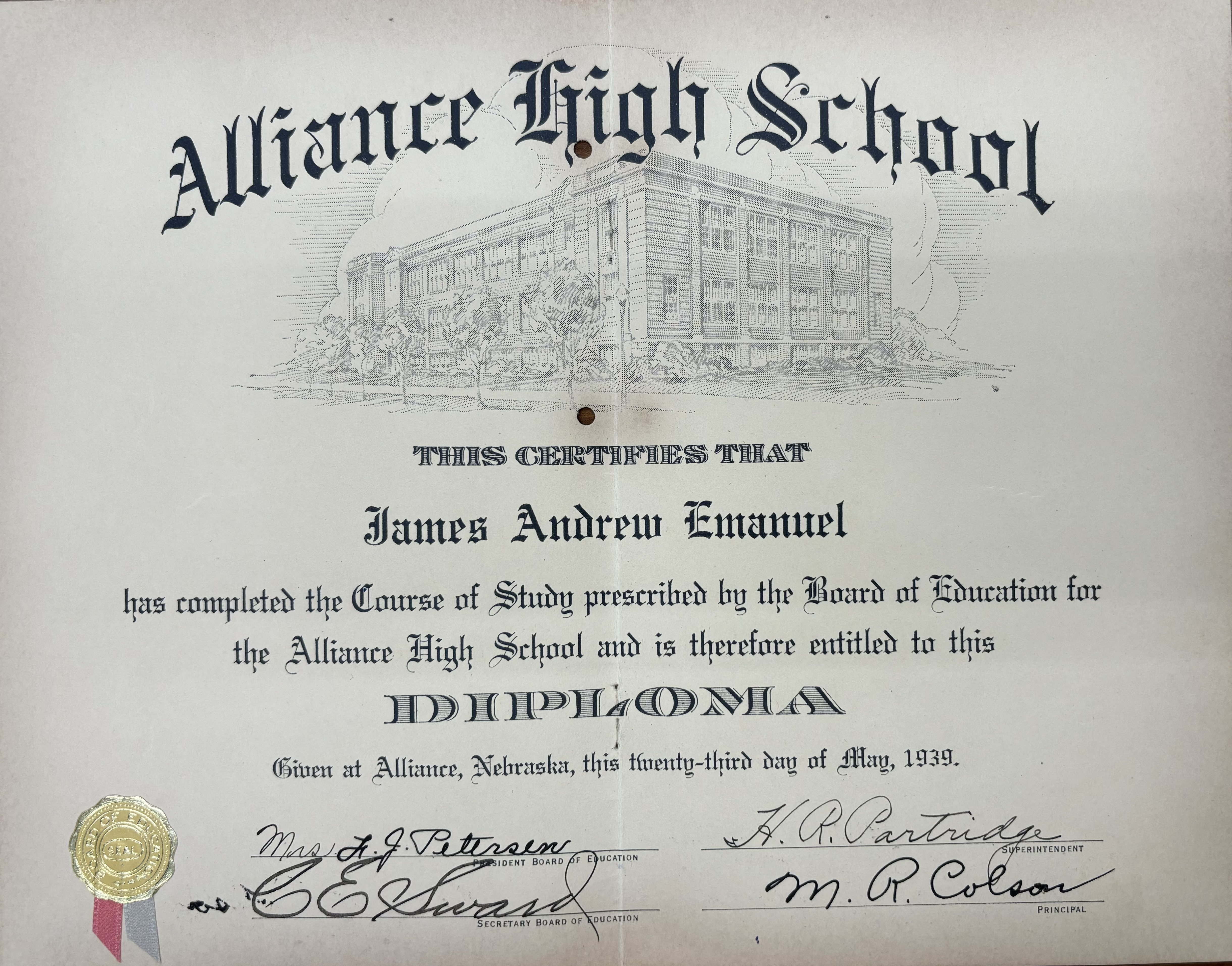 Alliance High School

This certifies that
James Andrew Emanuel
has completed the Course of Study prescribed by the Board of Education for
the Alliance High School and is therefore entitled to this
DIPLOMA
Given at Alliance, Nebraska, this twenty-third day of May, 1939.

Mrs. L. J. Peterson
President Board of Directors

H. R. Patridge
Superintendent

C E Sward
Secretary Board of Education

M R Colson
Principal
