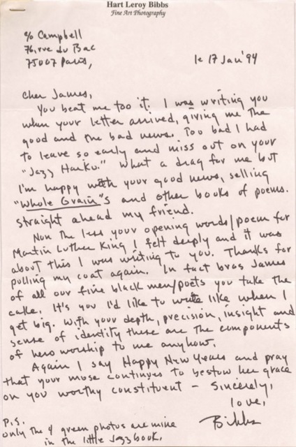 Hart Leroy Bibbs
Fine Art Photography
C/o Campbell
76, rue de Bac
75007 Paris,
le 17 Jan '94
Cher James,
You beat me too it. I was writing you
when your letter arrived, giving the
good and the bad news. Too bad I had
to leave so early and miss out on your
"Jazz Haiku." What a drag for me but
I'm happy with your good news, selling
"Whole Grain"s and other books of poems.
Straight ahead my friend.
None the less your opening words/poem for
Martin Luther King I felt deeply and it was
about this I was writing to you. Thanks for
pulling my coat again. In fact bros James
of all our fine black men/poets you take the
cake. It's you I'd like to write like when I
get big. With your depth, precision, insight and
sense of identity there are the components
of hero workshop to me anyhow.
Again I say Happy New Years and pray
that your muse continues to bestow her grace
on you worthy constituent.
Sincerely,
love,
Bibbs
P.S.
Only the 4 green photos are mine
in the little Jazz book.