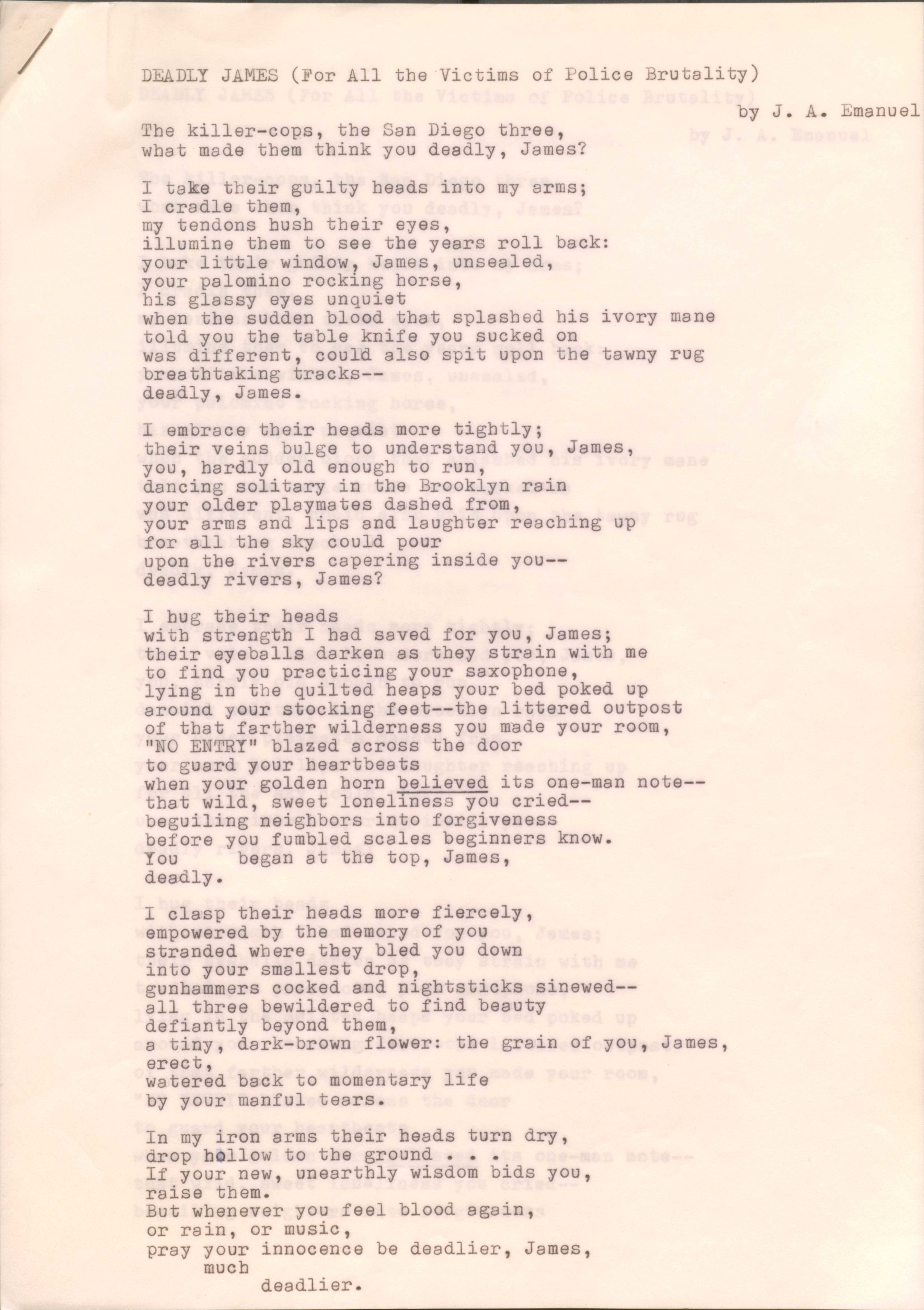 DEADLY JAMES (For All the Victims of Police Brutality)
by J. A. Emanuel
The killer-cops, the San Diego three,
What made them think you deadly, James?
I take their guilty heads into my arms;
I cradle them,
my tendons hush their eyes,
illume them to see the years roll back:
your little window, James, unsealed,
your palomino rocking horse,
his glassy eyes unquiet
when the sudden blood that splashed his ivory mane
told you the table knife you sucked on
was different, could also spit upon the tawny rug
breathtaking tracks--
deadly, James.
I embrace their heads more tightly;
their veins bulge to understand you, James,
you, hardly old enough to run,
dancing solitary in the Brooklyn rain,
your older playmates dashed from,
your arms and lips and laughter reaching up
for all the sky could pour
upon the rivers capering inside you--
deadly rivers, James?
I hug their heads
with strength I had saved for you, James;
their eyeballs darken as they strain with me
to find you practicing your saxophone,
lying in the quilted heaps of your bed poked up
around your stocking feet--the littered outpost
of that father wilderness you made your room,
“NO ENTRY” blazed across the door
to guard your heartbeats
when your golden horn believed its one-man note--
that wild, sweet loneliness you cried--
beguiling neighbors into forgiveness
before you fumbled scales beginners know.
You began at the top, James,
Deadly.
I clasp their heads more fiercely,
empowered by the memory of you
stranded where they bled you down
into your smallest drop,
gunhammers cocked and nighsticks sinewed--
all three bewildered to find beauty
defiantly beyond them,
a tiny, dark-brown flower: the grain of you James,
erect,
watered back to momentary life
by your manful tears.
In my iron arms their heads turned dry,
drop hollow to the ground ...
If your new, unearthly wisdom bids you,
Raise them.
But whenever you feel blood again,
or rain, or music,
pray your innocence be deadlier, James,
much
deadlier.