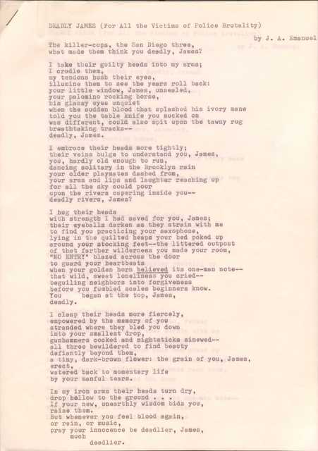 DEADLY JAMES (For All the Victims of Police Brutality)
by J. A. Emanuel
The killer-cops, the San Diego three,
What made them think you deadly, James?
I take their guilty heads into my arms;
I cradle them,
my tendons hush their eyes,
illume them to see the years roll back:
your little window, James, unsealed,
your palomino rocking horse,
his glassy eyes unquiet
when the sudden blood that splashed his ivory mane
told you the table knife you sucked on
was different, could also spit upon the tawny rug
breathtaking tracks--
deadly, James.
I embrace their heads more tightly;
their veins bulge to understand you, James,
you, hardly old enough to run,
dancing solitary in the Brooklyn rain,
your older playmates dashed from,
your arms and lips and laughter reaching up
for all the sky could pour
upon the rivers capering inside you--
deadly rivers, James?
I hug their heads
with strength I had saved for you, James;
their eyeballs darken as they strain with me
to find you practicing your saxophone,
lying in the quilted heaps of your bed poked up
around your stocking feet--the littered outpost
of that father wilderness you made your room,
“NO ENTRY” blazed across the door
to guard your heartbeats
when your golden horn believed its one-man note--
that wild, sweet loneliness you cried--
beguiling neighbors into forgiveness
before you fumbled scales beginners know.
You began at the top, James,
Deadly.
I clasp their heads more fiercely,
empowered by the memory of you
stranded where they bled you down
into your smallest drop,
gunhammers cocked and nighsticks sinewed--
all three bewildered to find beauty
defiantly beyond them,
a tiny, dark-brown flower: the grain of you James,
erect,
watered back to momentary life
by your manful tears.
In my iron arms their heads turned dry,
drop hollow to the ground ...
If your new, unearthly wisdom bids you,
Raise them.
But whenever you feel blood again,
or rain, or music,
pray your innocence be deadlier, James,
much
deadlier.