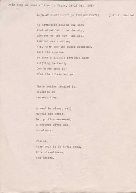 Fair copy of poem written in Paris, 11—13 Oct. 1984
LOVE AT FIRST SIGHT (A TEENAGE PARTY) by J. A. Emanuel
As drumbeats raised the horn
that stretched into the air,
glances of the boy, the girl
touched one another;
shy, they saw the music climbing, felt its scent--
as from a lightly perfumed soap slipping perfectly
(no hands upon it)
from its silver wrapper.
Their smiles inhaled it,
balanced it
between them.
A word he almost said
upheld his share;
her portion answered,
a gesture given him
to please.
Theirs,
they took it in their arms,
this cleanliness,
and danced.
