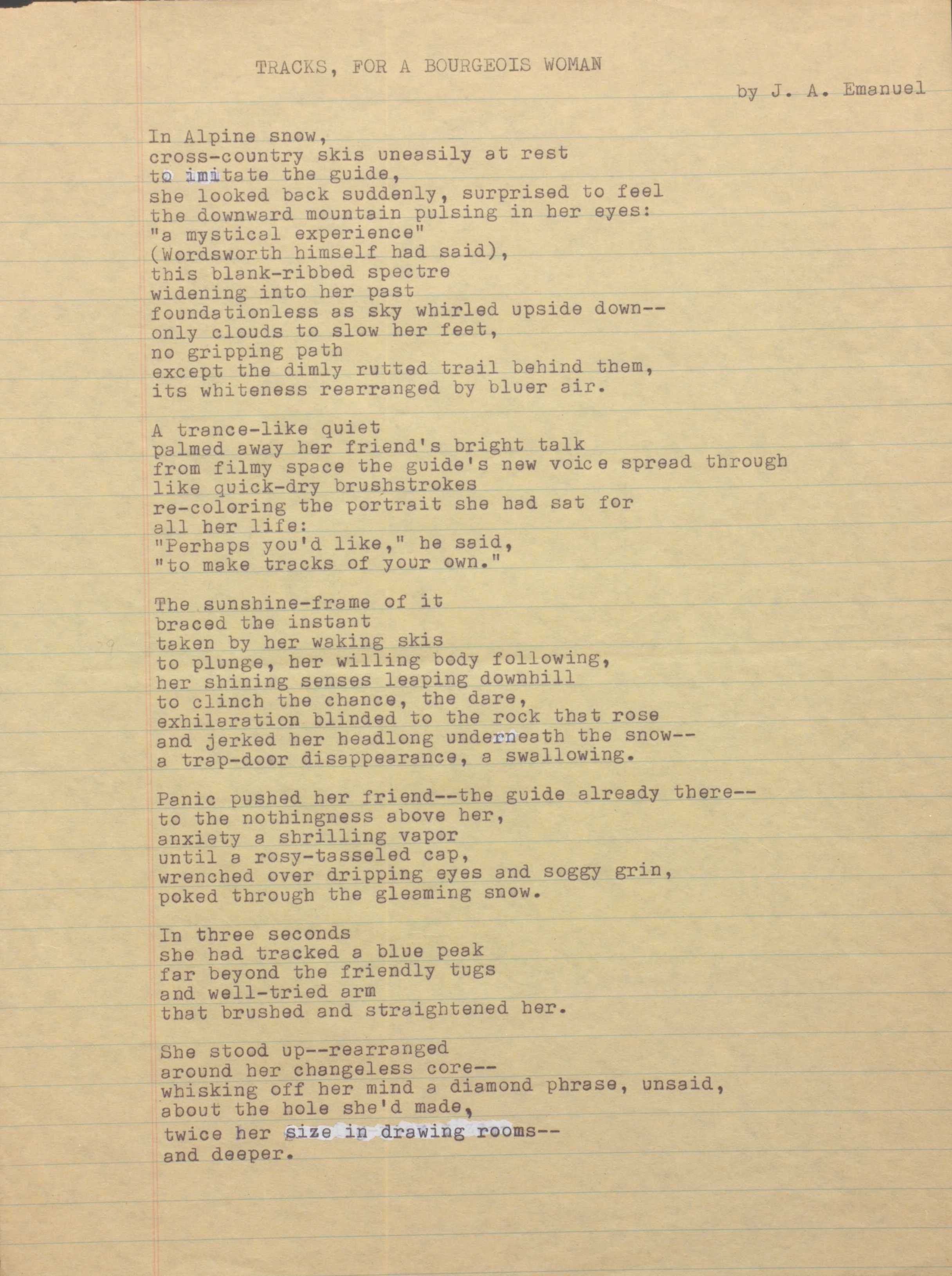 TRACKS, FOR A BOURGEOIS WOMAN
by J. A. Emanuel
In Alpine snow,
cross—country skis uneasily at rest
to imitate the guide,
she looked back suddenly, surprised to feel
the downward mountain pulsing in her eyes:
"a mystical experience"
(Wordsworth himself had said),
this blank—ribbed spectre
widening into her past
foundationless as sky whirled upside down--
only clouds to slow her feet,
no gripping path
except the dimly rutted trail behind them,
its whiteness rearranged by bluer air.
A trance-like quiet
palmed away her friend's bright talk
from filmy space the guide's new voice spread through
like quick-dry brushstrokes
re-coloring the portrait she had sat for
her life:
"Perhaps you'd like," he said,
"to make tracks of your own."
The sunshine-frame of it
braced the instant
taken by her waking skis
to plunge, her willing body following,
her shining senses leaping downhill
to clinch the chance, the dare,
exhilaration blinded to the rock that rose
and jerked her headlong underneath the snow--
a trap-door disappearance, a swallowing.
Panic pushed her friend-- guide already there--
to the nothingness above her,
anxiety a shrilling vapor
until a rosy—tasseled cap,
wrenched over dripping eyes and soggy grin,
poked through the gleaming snow.
In three seconds
she had tracked a blue peak
far beyond the friendly tugs
and well—tried arm
that brushed and straightened her.
She stood up--rearranged
around her changeless core--
whisking off her mind a diamond phrase, unsaid,
about the hole she'd made,
twice her size in drawing rooms--
and deeper.