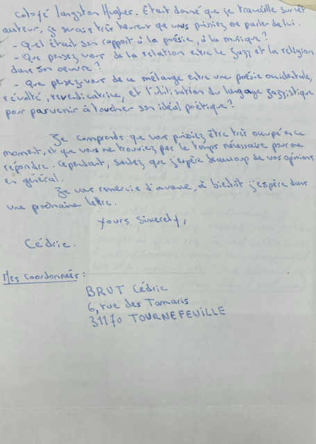 Cotoyé Langston Hughes. Était donné que je tau ville jusiet
auteur, je serais très heureux que vous Puissiez me parles de lui.
- Quel était son rapport à la poésie, à la musique ?
- Que pensez vous de la relation entre le jazz et la
religion dons son œuvre ?
- Que pensez-vous de ce mélange entre une poésie occidentale, révolté, revendicatrice, et l'utilisation du langage jazzistique pour parvenir à toucher son idéal poétique ?
Je comprends que vous puissiez être très occupé encré moment, et que vois ne trouviez par le temps nécessaire pour me répondre. Cependant, sautez que j'espère beaucoup de vos opinions en général.
Yours sincerely
Cédric
Mes Coordonnées:
BRUT Cédric
6, rue des Tamaris
31170 TOURNEFEVILLE