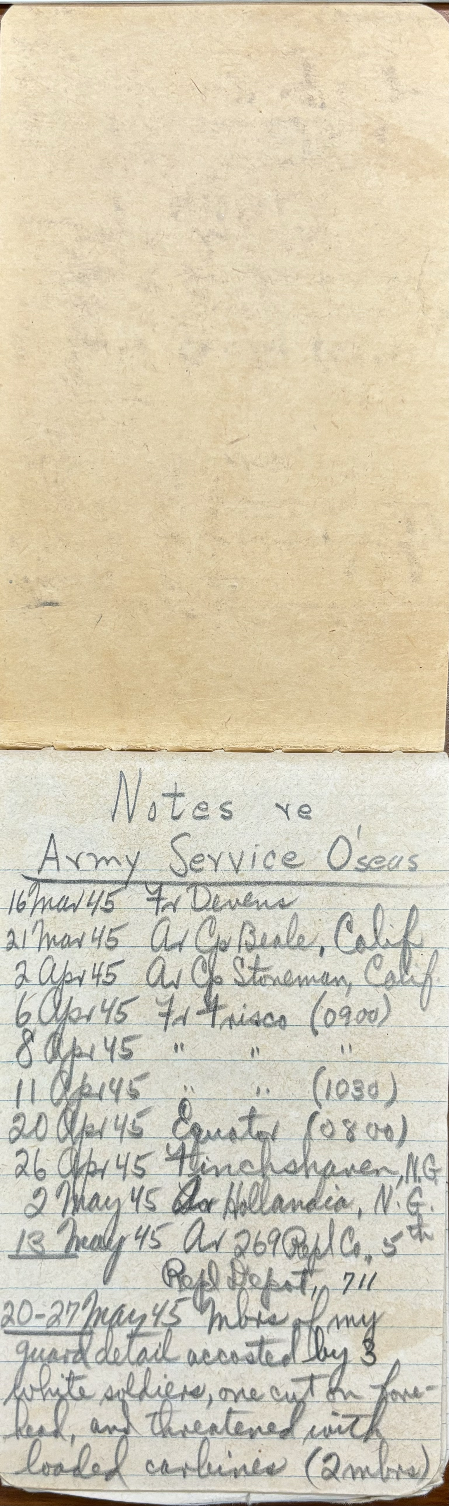 "Notes re Army Service O’seas 16 Mar 45 For Devens 21 Mar 45 Ar Go Beale, Calif 2 Apr 45 Ar Go Stoneham, Calif 6 Apr 45 For Frisco (0900) 8 Apr 45   “    “      “ 11 Apr 45   “    “      “ 20 Apr 45   “    “    (1030) 26 Apr 45 Finchshaven, N.G. 2 May 45 Ar Hollandia, N.G. 13 May 45 Ar 269 Repl Co., 5th  Repl. Depot, 711 20-27 May 45 Mbrs of my  guard detail accosted by 3  white solders, one cut on fore- head, and threatened with  loaded carbines (2 mbrs) "