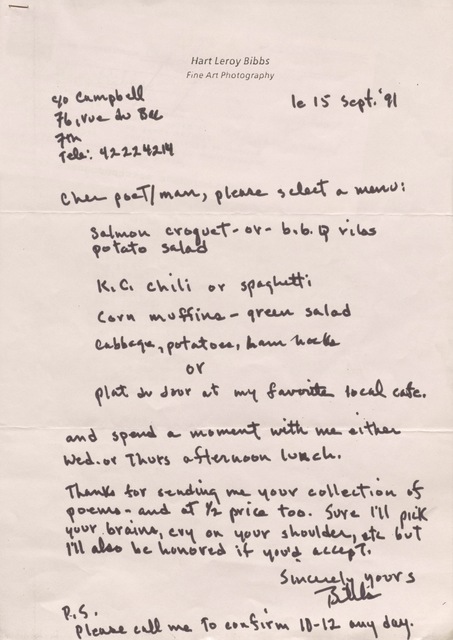 Hart Leroy Bibbs
Fine Art Photography
C/o Campbell
76, rue du Bac
7th
Tele: 42224214
le 15 Sept. '91
Cher poeT/man, please select a menu:
Salmon croquet - or b.b.q. ribs
potato salad
K.C. chili or spaghetti
Corn muffins - green salad
Cabbage, potatoes, ham hocks
or
Plat du Jour at my favorite local café.
and spend a moment with me either
Wed. or Thurs afternoon lunch.
Thanks for sending me your collection of
poems - and at 1/2 price too. Sure I'll pick
your brains, cry on your shoulder, etc but
I'll also be honored if you'd accept.
Sincerely yours
Bibbs
P.S.
Please call me to confirm 10-12 any day.
